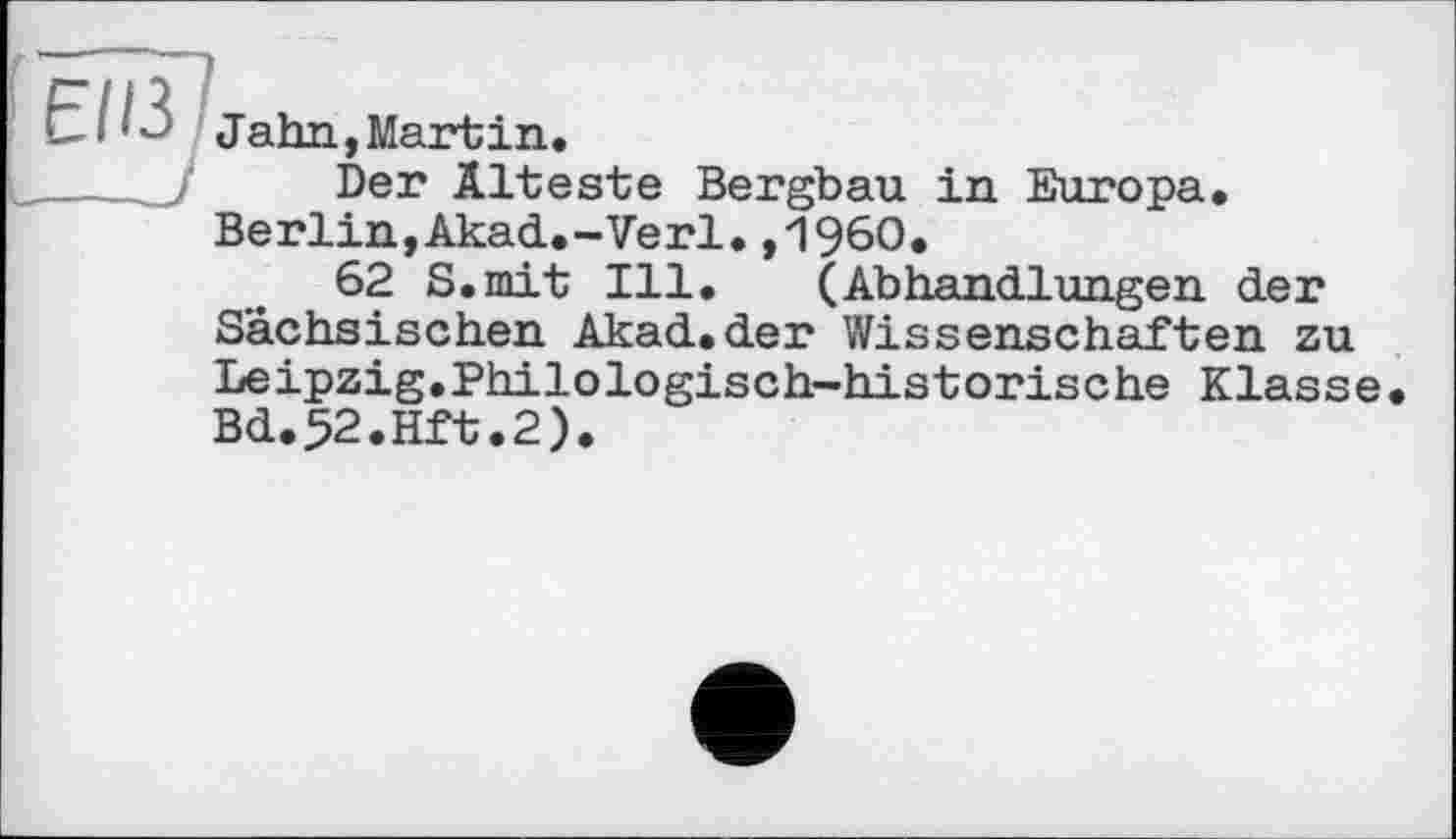 ﻿Є" ИЗ Jahn,Martin.
_____Î Der Älteste Bergbau in Europa. Berlin,Akad.-Verl.,1960.
62 S.mit Ill. (Abhandlungen der Sächsischen Akad.der Wissenschaften zu Leipzig.Philologisch-historische Klasse Bd.52.Hft.2).